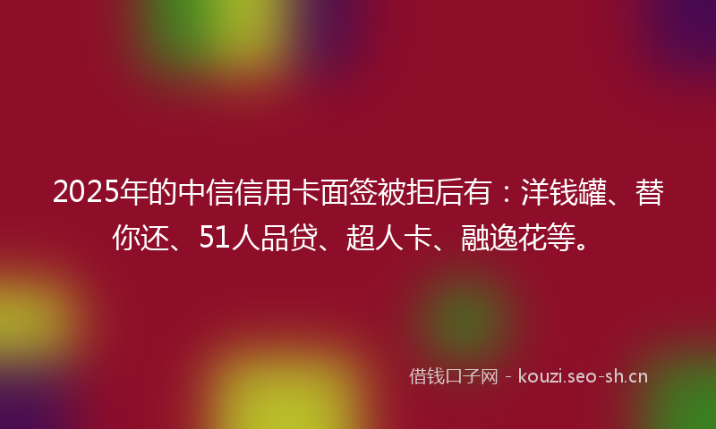 2025年的中信信用卡面签被拒后有：洋钱罐、替你还、51人品贷、超人卡、融逸花等。