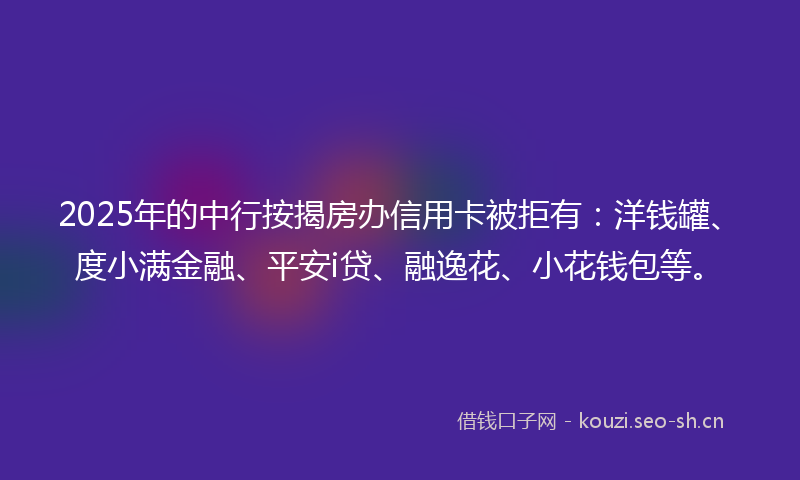 2025年的中行按揭房办信用卡被拒有：洋钱罐、度小满金融、平安i贷、融逸花、小花钱包等。
