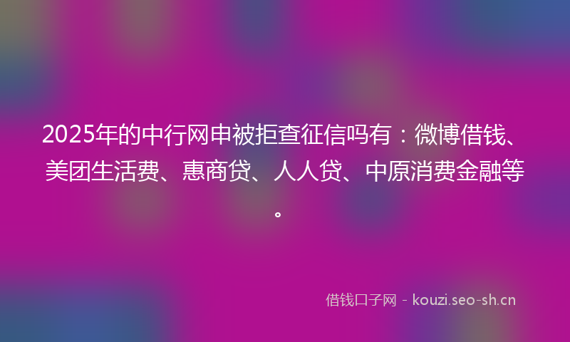 2025年的中行网申被拒查征信吗有：微博借钱、美团生活费、惠商贷、人人贷、中原消费金融等。