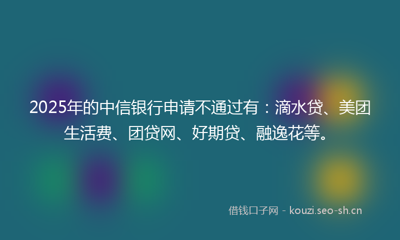 2025年的中信银行申请不通过有：滴水贷、美团生活费、团贷网、好期贷、融逸花等。