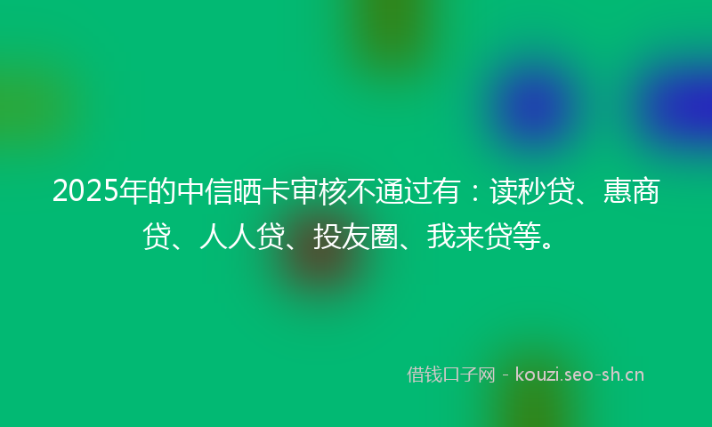 2025年的中信晒卡审核不通过有：读秒贷、惠商贷、人人贷、投友圈、我来贷等。