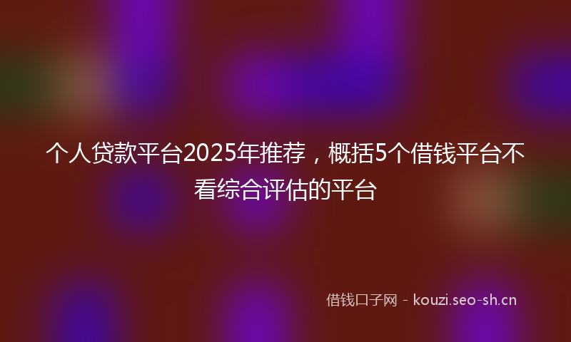 个人贷款平台2025年推荐，概括5个借钱平台不看综合评估的平台