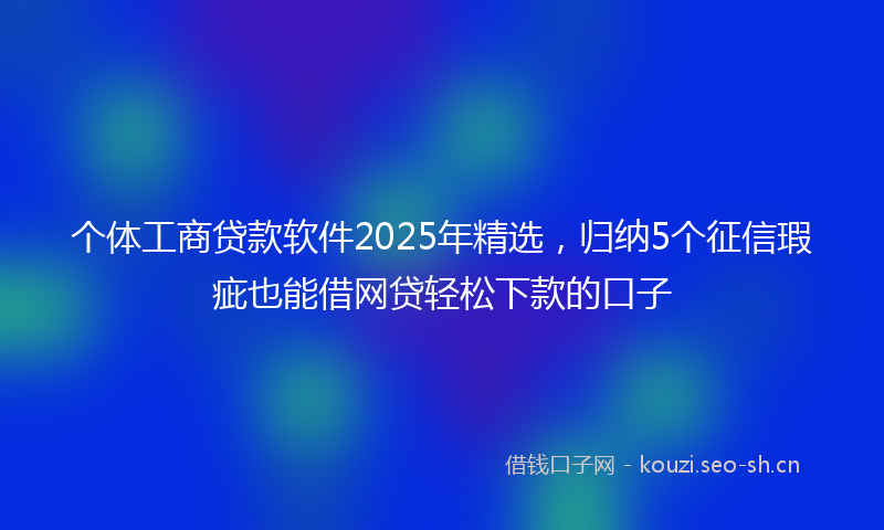 个体工商贷款软件2025年精选,归纳5个征信瑕疵也能借网贷轻松下款的口子