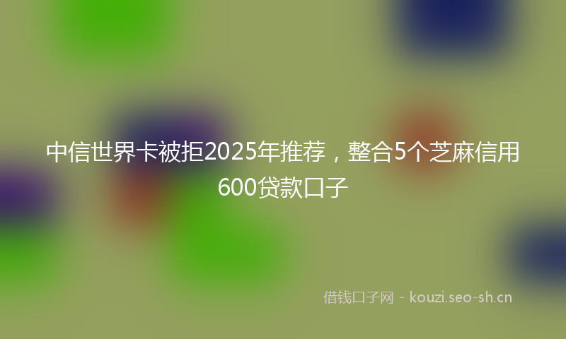 中信世界卡被拒2025年推荐，整合5个芝麻信用600贷款口子