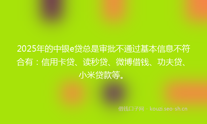 2025年的中银e贷总是审批不通过基本信息不符合有：信用卡贷、读秒贷、微博借钱、功夫贷、小米贷款等。