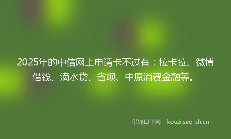 2025年的中信网上申请卡不过有：拉卡拉、微博借钱、滴水贷、省呗、中原消费金融等。