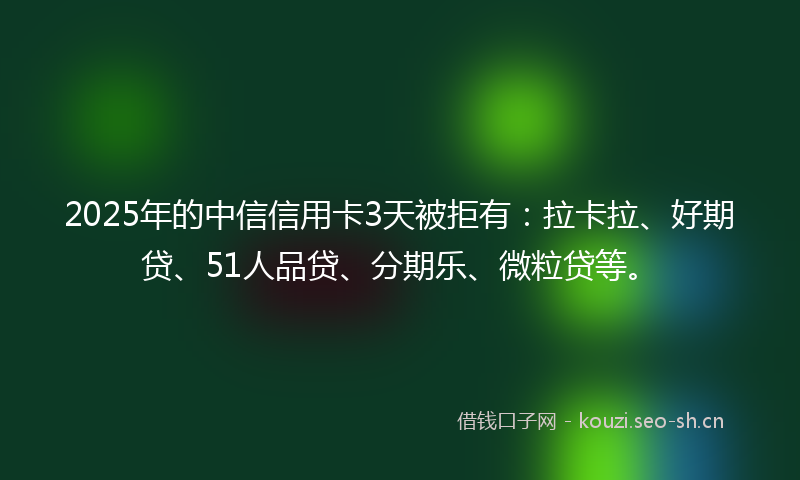 2025年的中信信用卡3天被拒有：拉卡拉、好期贷、51人品贷、分期乐、微粒贷等。