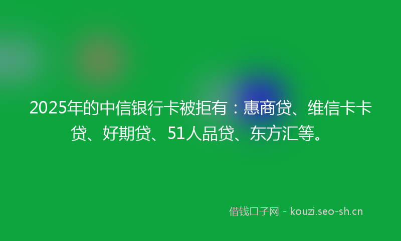 2025年的中信银行卡被拒有：惠商贷、维信卡卡贷、好期贷、51人品贷、东方汇等。
