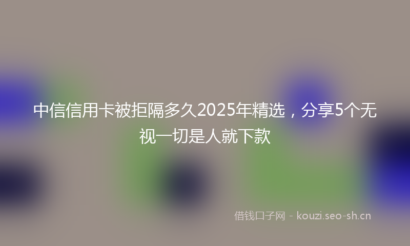 中信信用卡被拒隔多久2025年精选，分享5个无视一切是人就下款