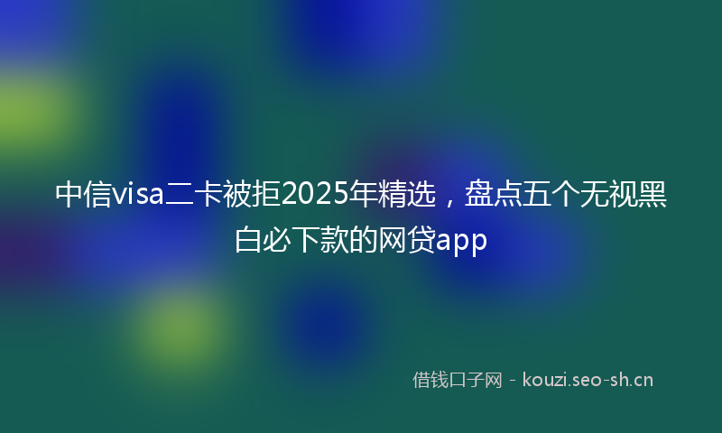 中信visa二卡被拒2025年精选，盘点五个无视黑白必下款的网贷app