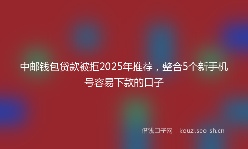 中邮钱包贷款被拒2025年推荐，整合5个新手机号容易下款的口子