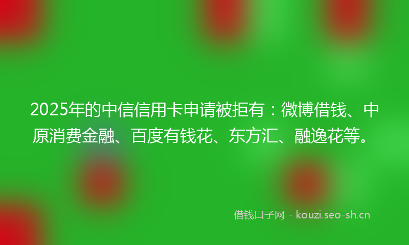 2025年的中信信用卡申请被拒有：微博借钱、中原消费金融、百度有钱花、东方汇、融逸花等。
