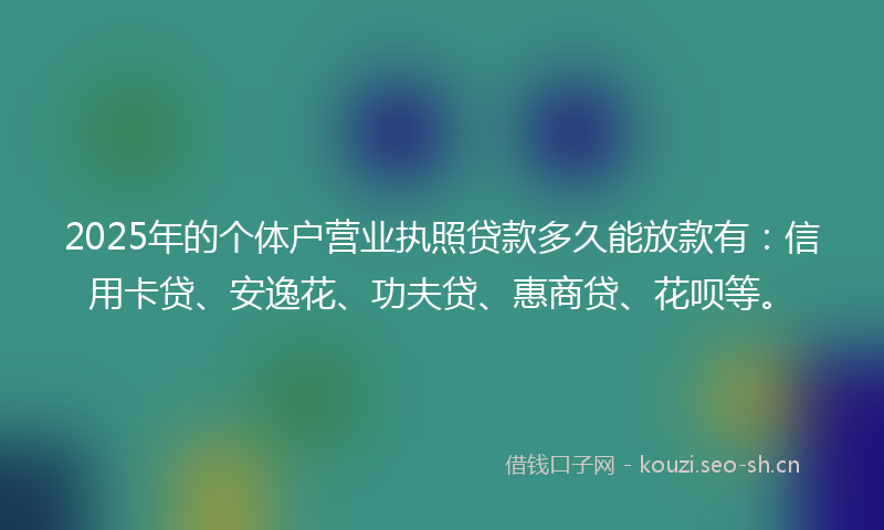 2025年的个体户营业执照贷款多久能放款有：信用卡贷、安逸花、功夫贷、惠商贷、花呗等。