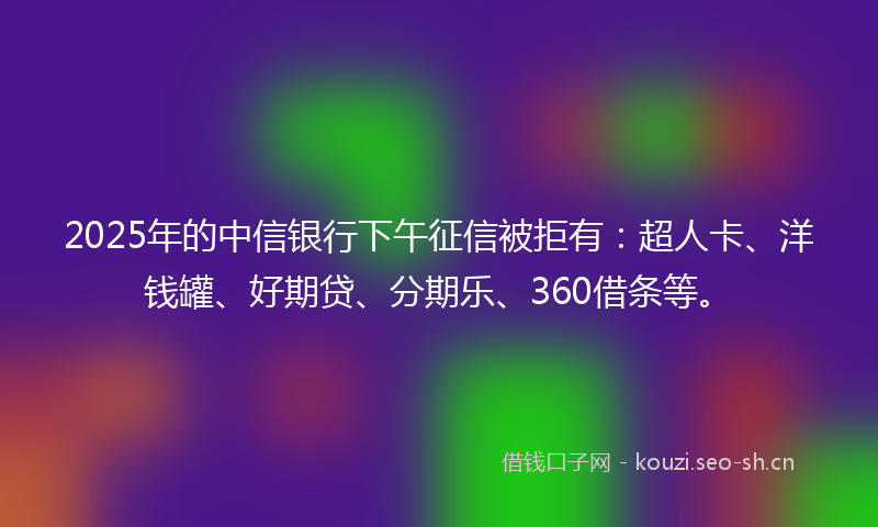 2025年的中信银行下午征信被拒有：超人卡、洋钱罐、好期贷、分期乐、360借条等。