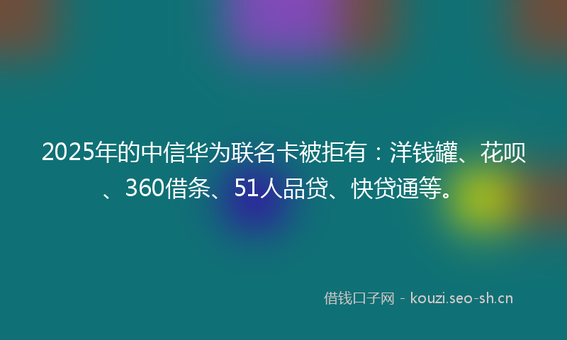 2025年的中信华为联名卡被拒有：洋钱罐、花呗、360借条、51人品贷、快贷通等。