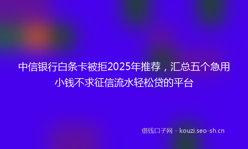中信银行白条卡被拒2025年推荐，汇总五个急用小钱不求征信流水轻松贷的平台