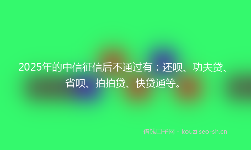 2025年的中信征信后不通过有：还呗、功夫贷、省呗、拍拍贷、快贷通等。