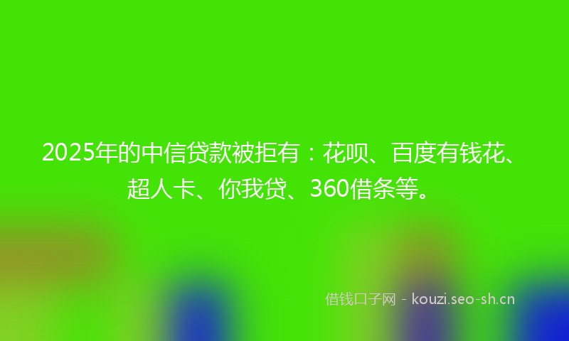 2025年的中信贷款被拒有：花呗、百度有钱花、超人卡、你我贷、360借条等。