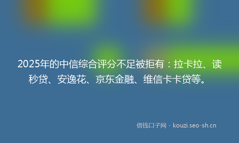 2025年的中信综合评分不足被拒有：拉卡拉、读秒贷、安逸花、京东金融、维信卡卡贷等。
