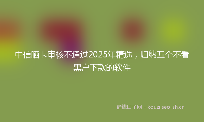 中信晒卡审核不通过2025年精选，归纳五个不看黑户下款的软件