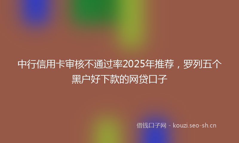 中行信用卡审核不通过率2025年推荐，罗列五个黑户好下款的网贷口子