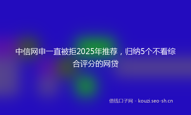 中信网申一直被拒2025年推荐，归纳5个不看综合评分的网贷