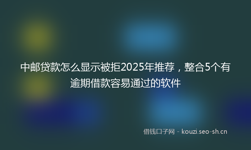 中邮贷款怎么显示被拒2025年推荐，整合5个有逾期借款容易通过的软件