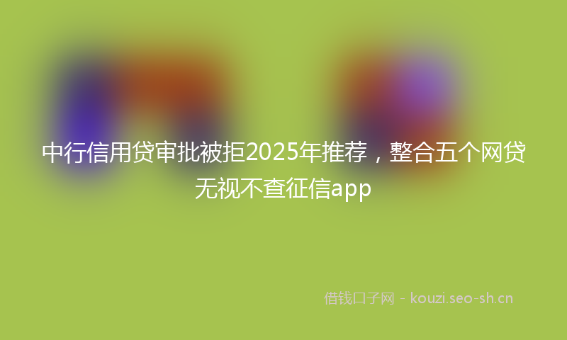 中行信用贷审批被拒2025年推荐，整合五个网贷无视不查征信app