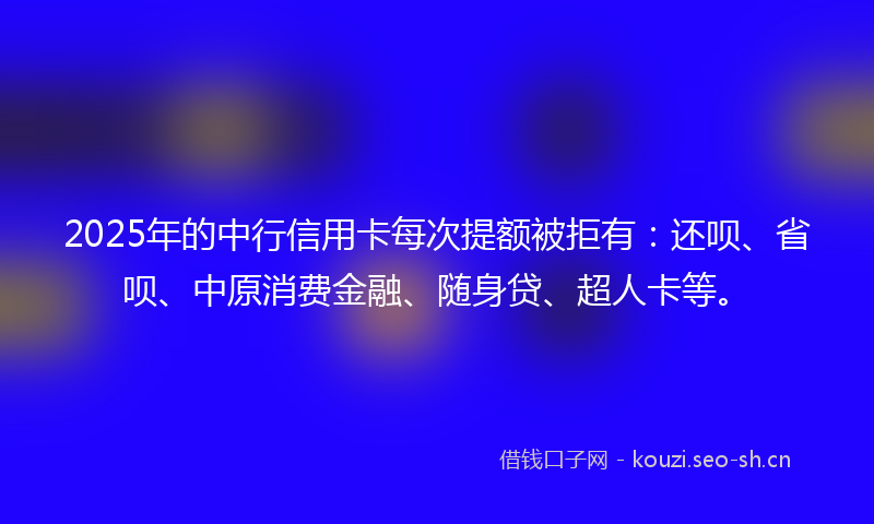 2025年的中行信用卡每次提额被拒有：还呗、省呗、中原消费金融、随身贷、超人卡等。
