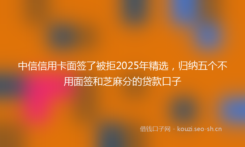 中信信用卡面签了被拒2025年精选，归纳五个不用面签和芝麻分的贷款口子