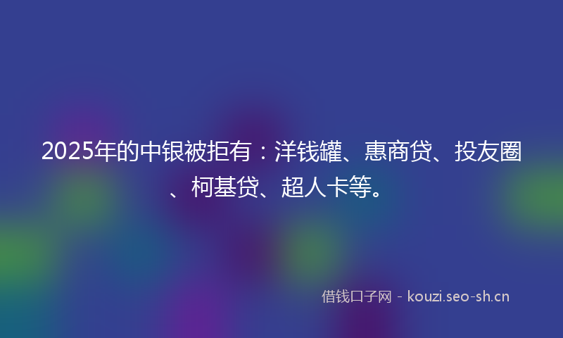 2025年的中银被拒有：洋钱罐、惠商贷、投友圈、柯基贷、超人卡等。
