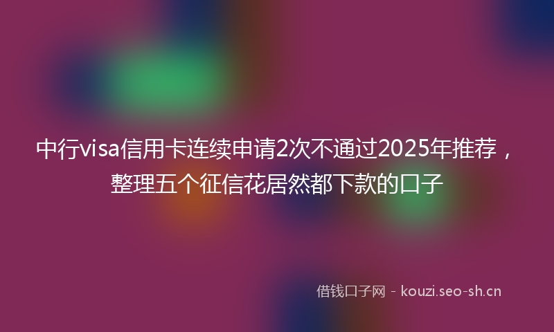 中行visa信用卡连续申请2次不通过2025年推荐，整理五个征信花居然都下款的口子