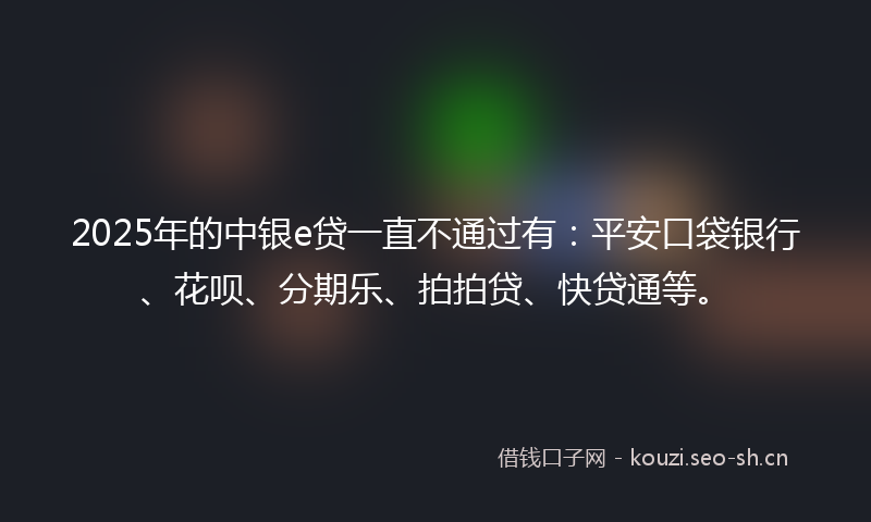 2025年的中银e贷一直不通过有：平安口袋银行、花呗、分期乐、拍拍贷、快贷通等。