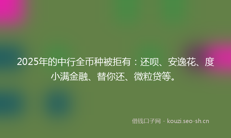 2025年的中行全币种被拒有：还呗、安逸花、度小满金融、替你还、微粒贷等。