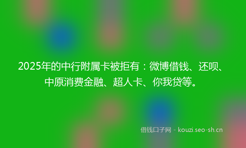 2025年的中行附属卡被拒有：微博借钱、还呗、中原消费金融、超人卡、你我贷等。