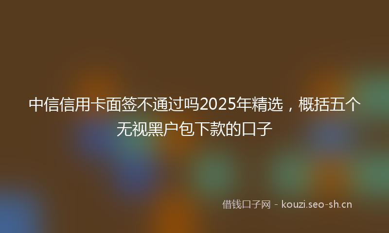 中信信用卡面签不通过吗2025年精选，概括五个无视黑户包下款的口子