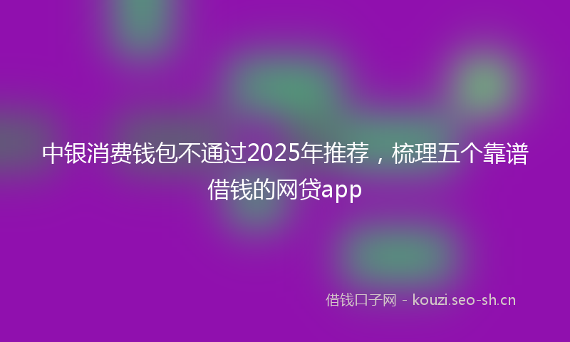 中银消费钱包不通过2025年推荐，梳理五个靠谱借钱的网贷app
