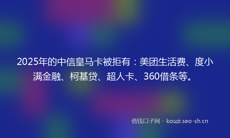 2025年的中信皇马卡被拒有：美团生活费、度小满金融、柯基贷、超人卡、360借条等。