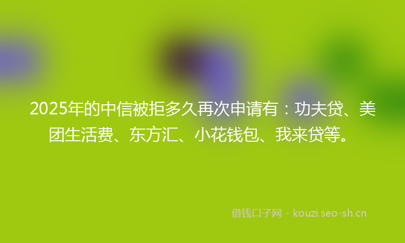 2025年的中信被拒多久再次申请有：功夫贷、美团生活费、东方汇、小花钱包、我来贷等。