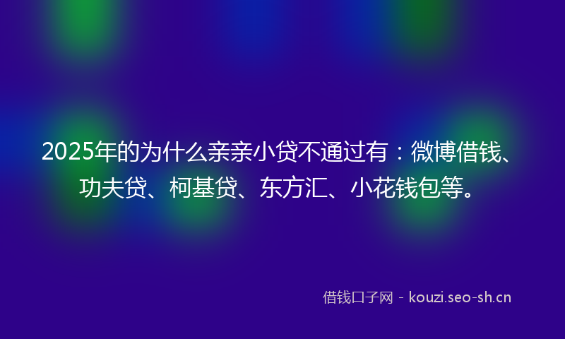 2025年的为什么亲亲小贷不通过有：微博借钱、功夫贷、柯基贷、东方汇、小花钱包等。