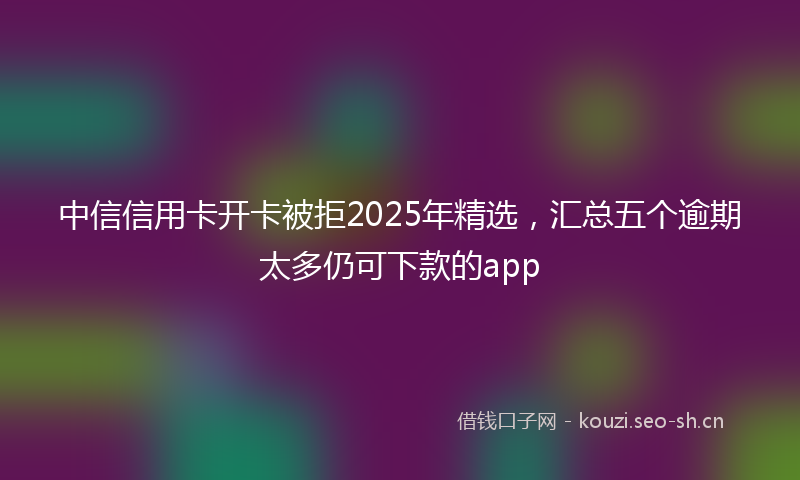 中信信用卡开卡被拒2025年精选，汇总五个逾期太多仍可下款的app