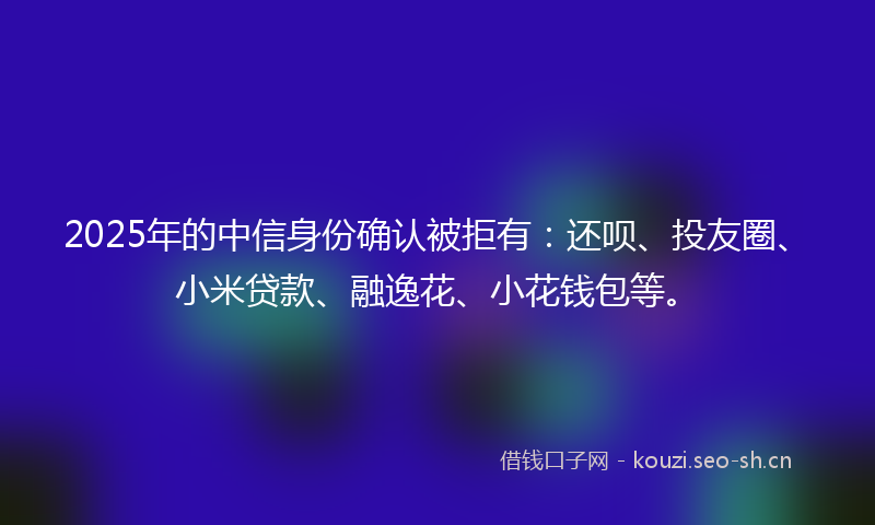 2025年的中信身份确认被拒有：还呗、投友圈、小米贷款、融逸花、小花钱包等。