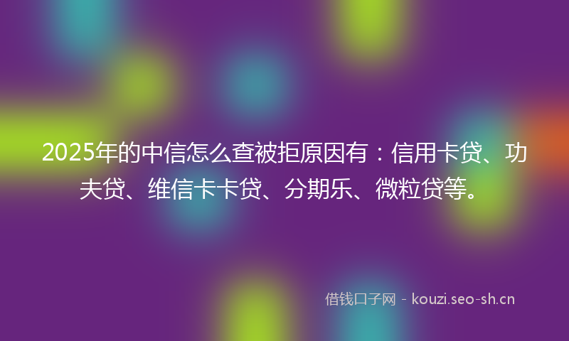 2025年的中信怎么查被拒原因有：信用卡贷、功夫贷、维信卡卡贷、分期乐、微粒贷等。