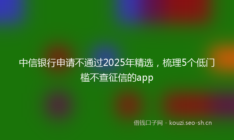 中信银行申请不通过2025年精选，梳理5个低门槛不查征信的app