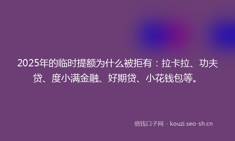 2025年的临时提额为什么被拒有:拉卡拉、功夫贷、度小满金融、好期贷、小花钱包等。