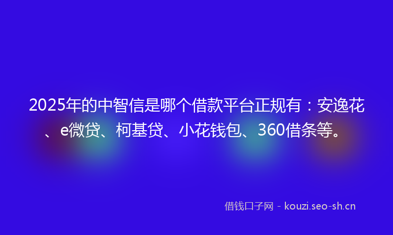 2025年的中智信是哪个借款平台正规有：安逸花、e微贷、柯基贷、小花钱包、360借条等。