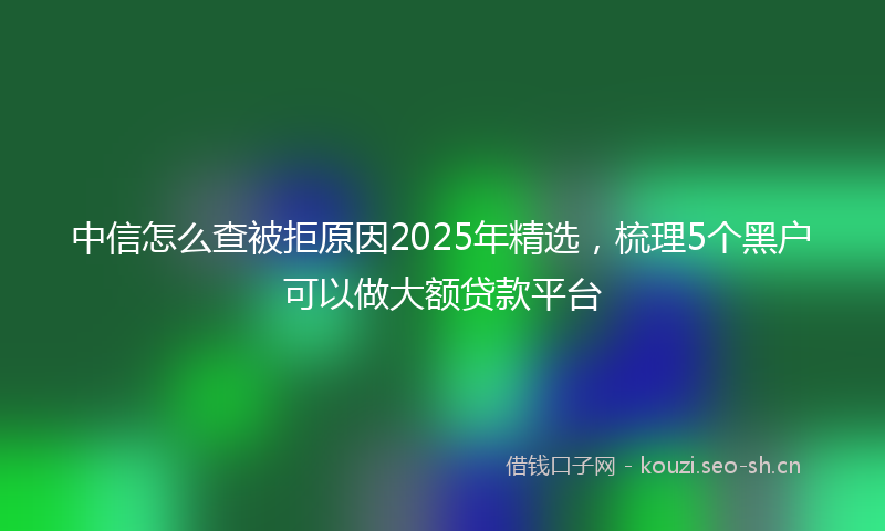 中信怎么查被拒原因2025年精选，梳理5个黑户可以做大额贷款平台