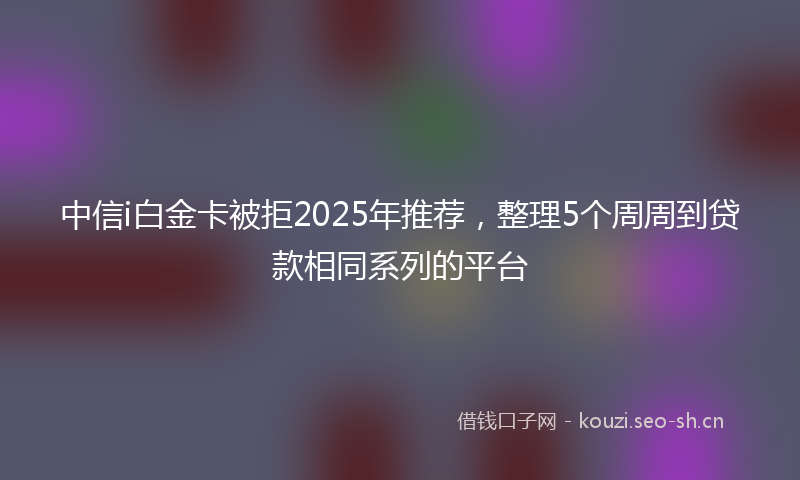 中信i白金卡被拒2025年推荐，整理5个周周到贷款相同系列的平台