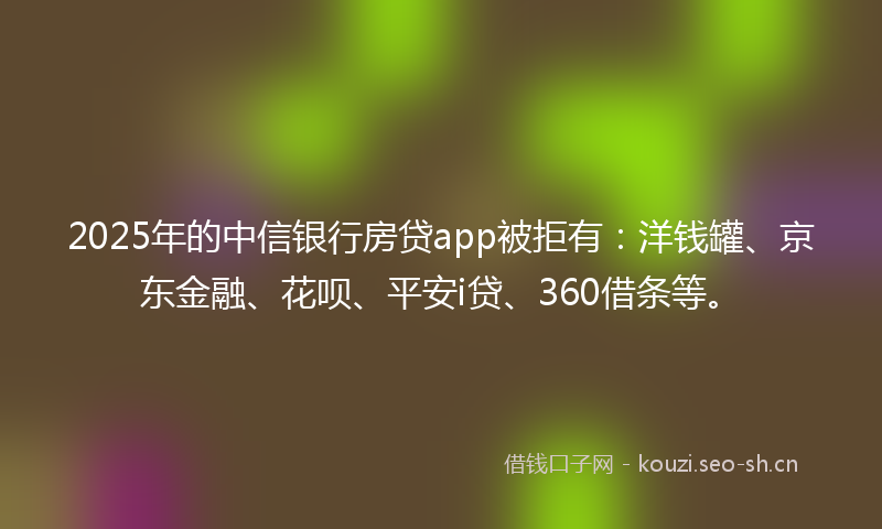 2025年的中信银行房贷app被拒有：洋钱罐、京东金融、花呗、平安i贷、360借条等。