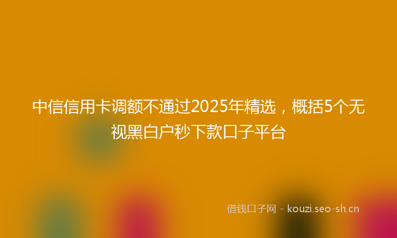 中信信用卡调额不通过2025年精选，概括5个无视黑白户秒下款口子平台